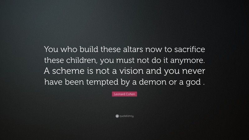 Leonard Cohen Quote: “You who build these altars now to sacrifice these children, you must not do it anymore. A scheme is not a vision and you never have been tempted by a demon or a god .”