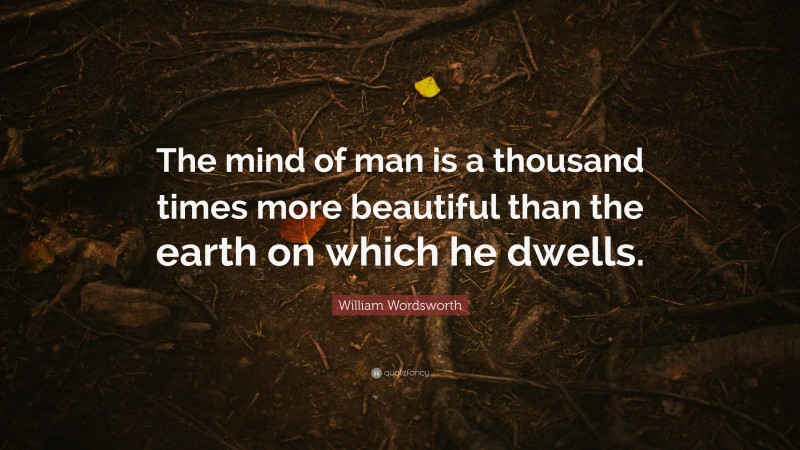 William Wordsworth Quote: “The mind of man is a thousand times more beautiful than the earth on which he dwells.”
