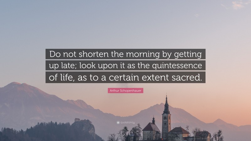 Arthur Schopenhauer Quote: “Do not shorten the morning by getting up late; look upon it as the quintessence of life, as to a certain extent sacred.”
