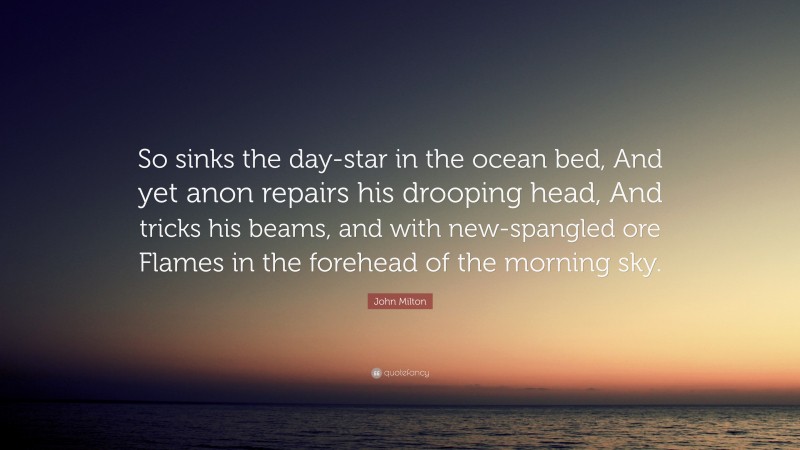 John Milton Quote: “So sinks the day-star in the ocean bed, And yet anon repairs his drooping head, And tricks his beams, and with new-spangled ore Flames in the forehead of the morning sky.”