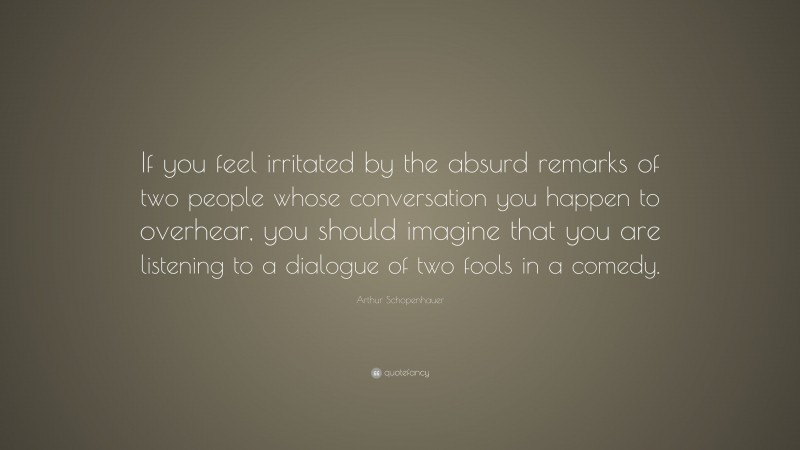 Arthur Schopenhauer Quote: “If you feel irritated by the absurd remarks of two people whose conversation you happen to overhear, you should imagine that you are listening to a dialogue of two fools in a comedy.”