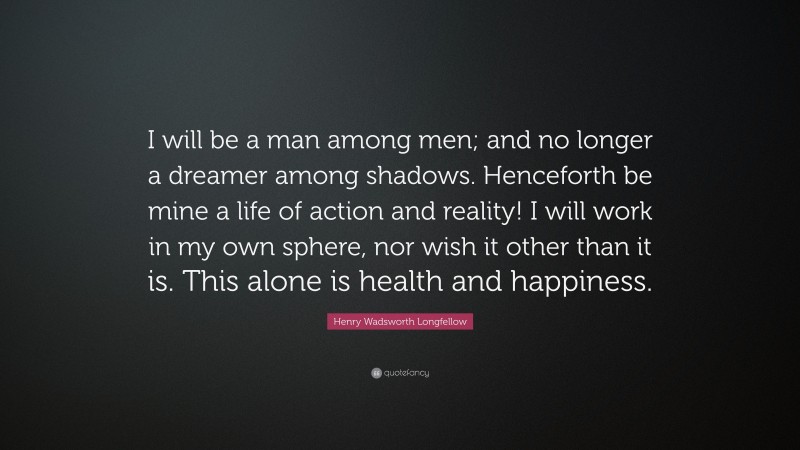 Henry Wadsworth Longfellow Quote: “I will be a man among men; and no longer a dreamer among shadows. Henceforth be mine a life of action and reality! I will work in my own sphere, nor wish it other than it is. This alone is health and happiness.”