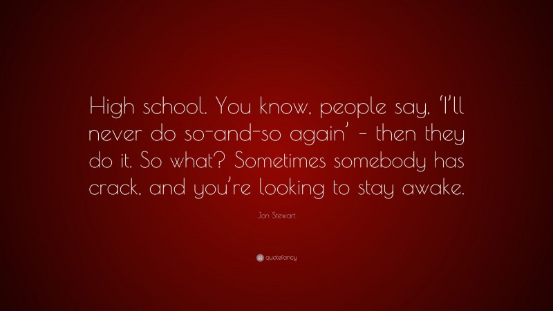 Jon Stewart Quote: “High school. You know, people say, ‘I’ll never do so-and-so again’ – then they do it. So what? Sometimes somebody has crack, and you’re looking to stay awake.”