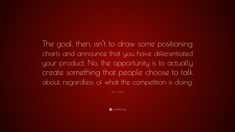 Seth Godin Quote: “The goal, then, isn’t to draw some positioning charts and announce that you have differentiated your product. No, the opportunity is to actually create something that people choose to talk about, regardless of what the competition is doing.”