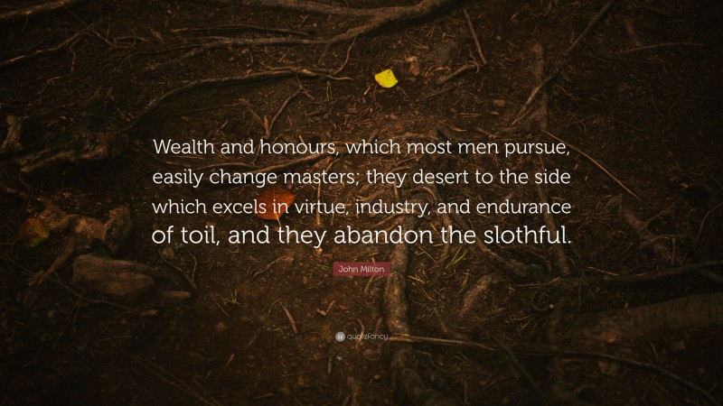 John Milton Quote: “Wealth and honours, which most men pursue, easily change masters; they desert to the side which excels in virtue, industry, and endurance of toil, and they abandon the slothful.”