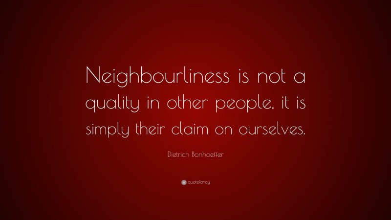 Dietrich Bonhoeffer Quote: “Neighbourliness is not a quality in other people, it is simply their claim on ourselves.”