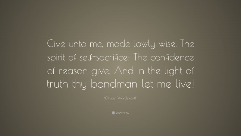 William Wordsworth Quote: “Give unto me, made lowly wise, The spirit of self-sacrifice; The confidence of reason give, And in the light of truth thy bondman let me live!”