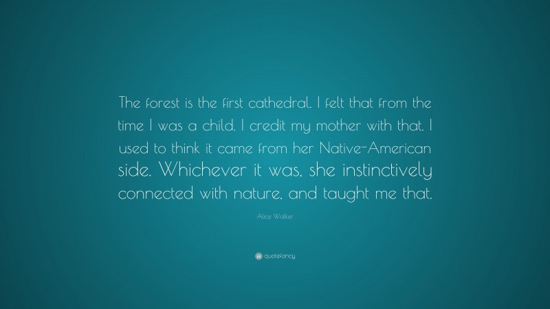 Alice Walker Quote: “The forest is the first cathedral. I felt that from the time I was a child. I credit my mother with that. I used to think it came from her Native-American side. Whichever it was, she instinctively connected with nature, and taught me that.”
