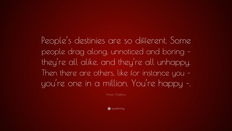 Anton Chekhov Quote: “People’s destinies are so different. Some people drag along, unnoticed and boring – they’re all alike, and they’re all unhappy. Then there are others, like for instance you – you’re one in a million. You’re happy –.”