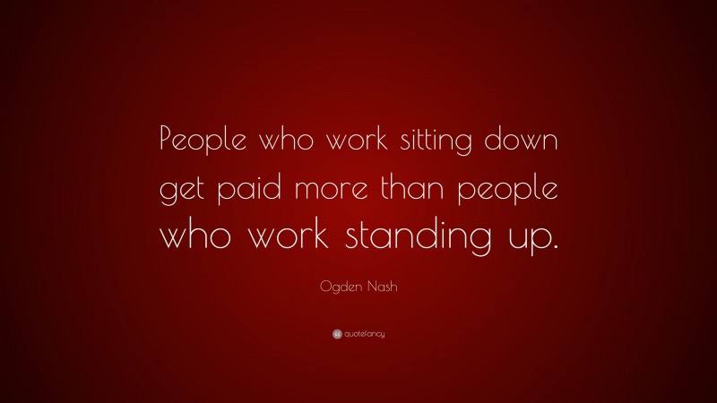 Ogden Nash Quote: “People who work sitting down get paid more than people who work standing up.”