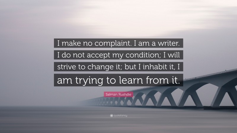 Salman Rushdie Quote: “I make no complaint. I am a writer. I do not accept my condition; I will strive to change it; but I inhabit it, I am trying to learn from it.”