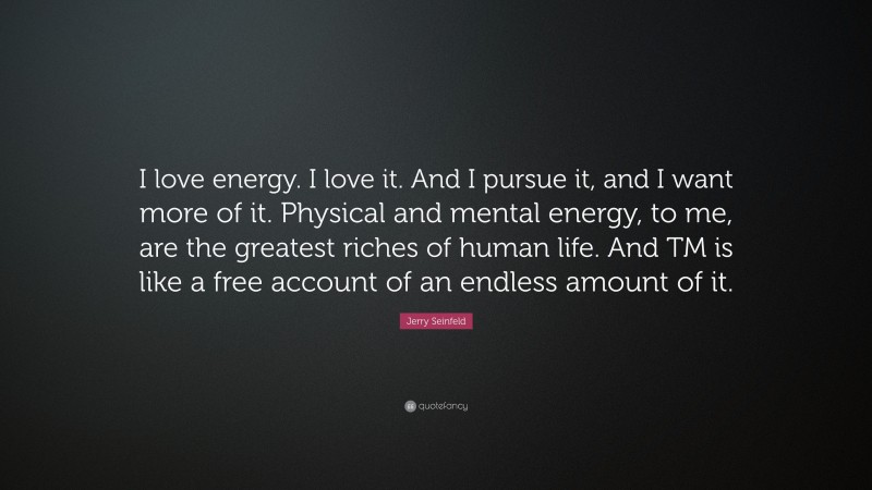 Jerry Seinfeld Quote: “I love energy. I love it. And I pursue it, and I want more of it. Physical and mental energy, to me, are the greatest riches of human life. And TM is like a free account of an endless amount of it.”