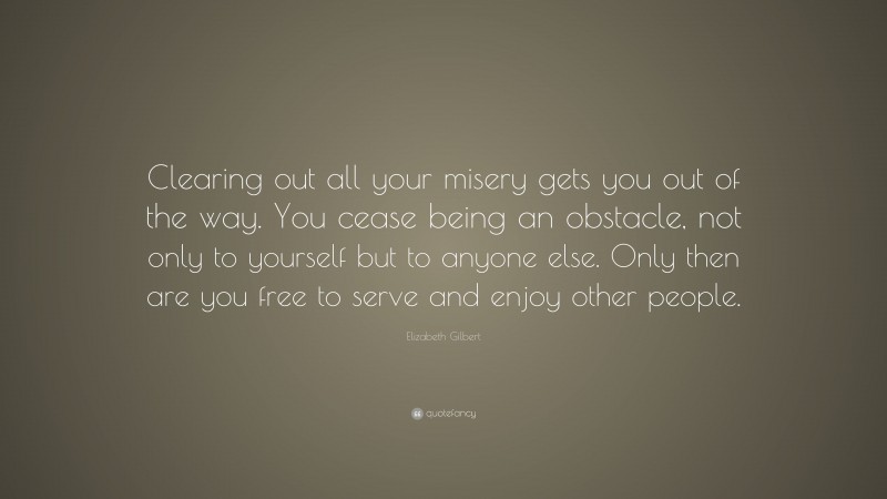 Elizabeth Gilbert Quote: “Clearing out all your misery gets you out of the way. You cease being an obstacle, not only to yourself but to anyone else. Only then are you free to serve and enjoy other people.”