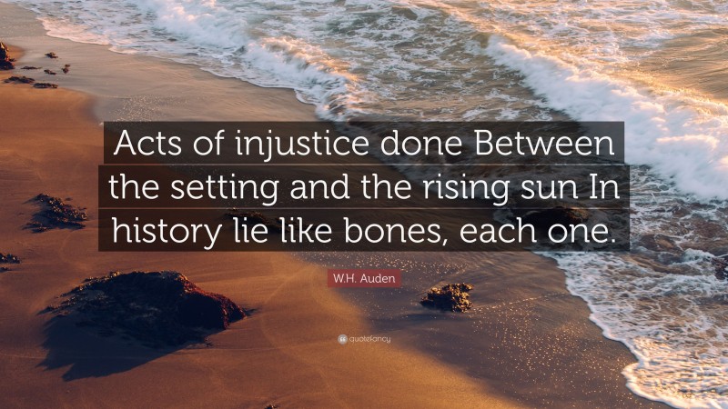 W.H. Auden Quote: “Acts of injustice done Between the setting and the rising sun In history lie like bones, each one.”