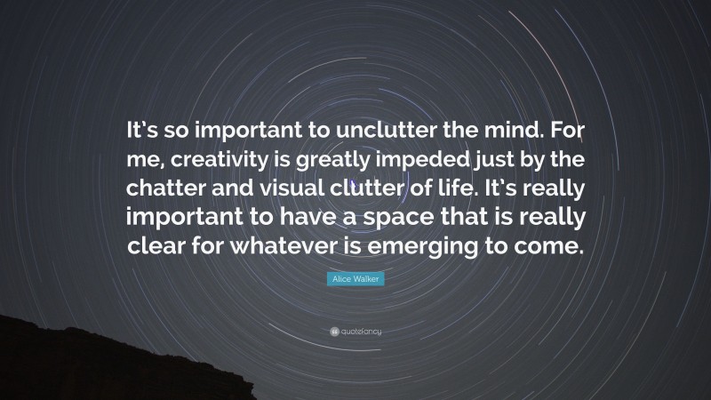 Alice Walker Quote: “It’s so important to unclutter the mind. For me, creativity is greatly impeded just by the chatter and visual clutter of life. It’s really important to have a space that is really clear for whatever is emerging to come.”