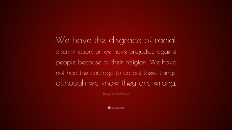 Dwight D. Eisenhower Quote: “We have the disgrace of racial discrimination, or we have prejudice against people because of their religion. We have not had the courage to uproot these things, although we know they are wrong.”