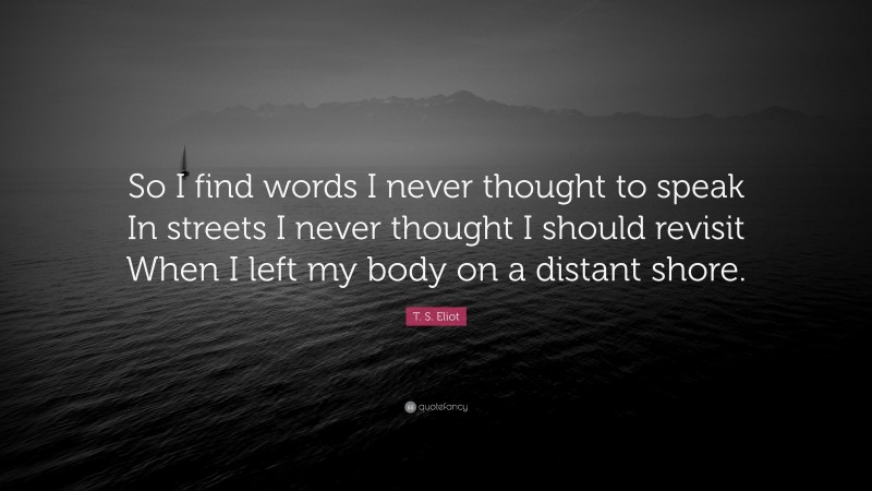 T. S. Eliot Quote: “So I find words I never thought to speak In streets I never thought I should revisit When I left my body on a distant shore.”