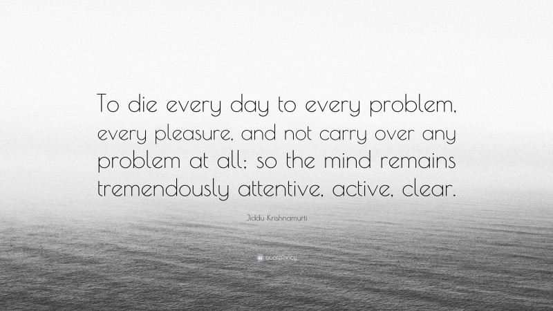 Jiddu Krishnamurti Quote: “To die every day to every problem, every pleasure, and not carry over any problem at all; so the mind remains tremendously attentive, active, clear.”