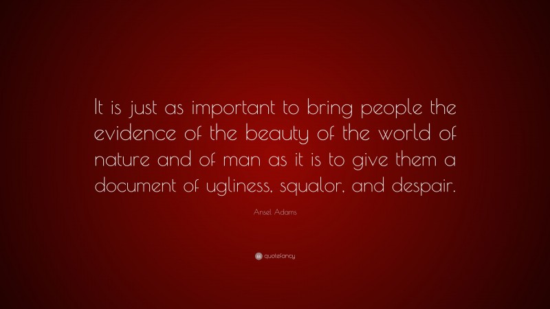Ansel Adams Quote: “It is just as important to bring people the evidence of the beauty of the world of nature and of man as it is to give them a document of ugliness, squalor, and despair.”
