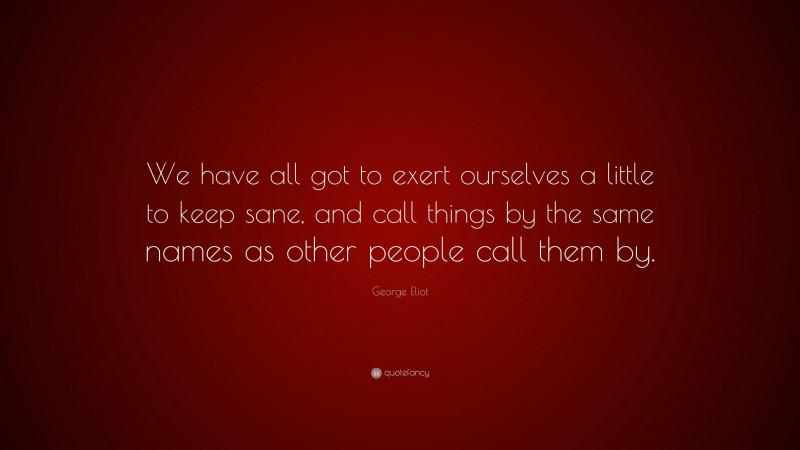 George Eliot Quote: “We have all got to exert ourselves a little to keep sane, and call things by the same names as other people call them by.”