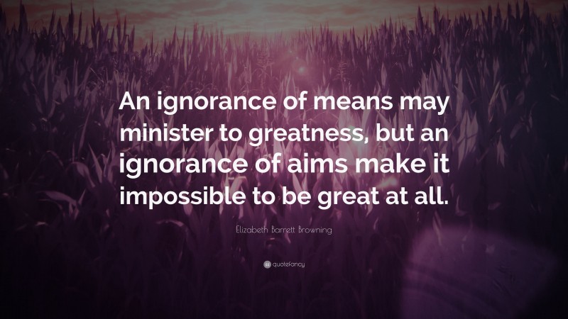 Elizabeth Barrett Browning Quote: “An ignorance of means may minister to greatness, but an ignorance of aims make it impossible to be great at all.”