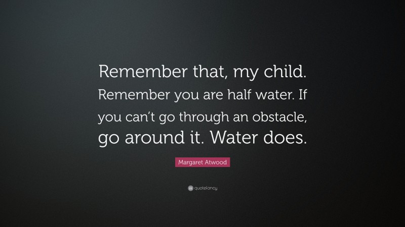 Margaret Atwood Quote: “Remember that, my child. Remember you are half water. If you can’t go through an obstacle, go around it. Water does.”