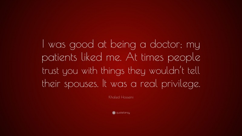 Khaled Hosseini Quote: “I was good at being a doctor; my patients liked me. At times people trust you with things they wouldn’t tell their spouses. It was a real privilege.”