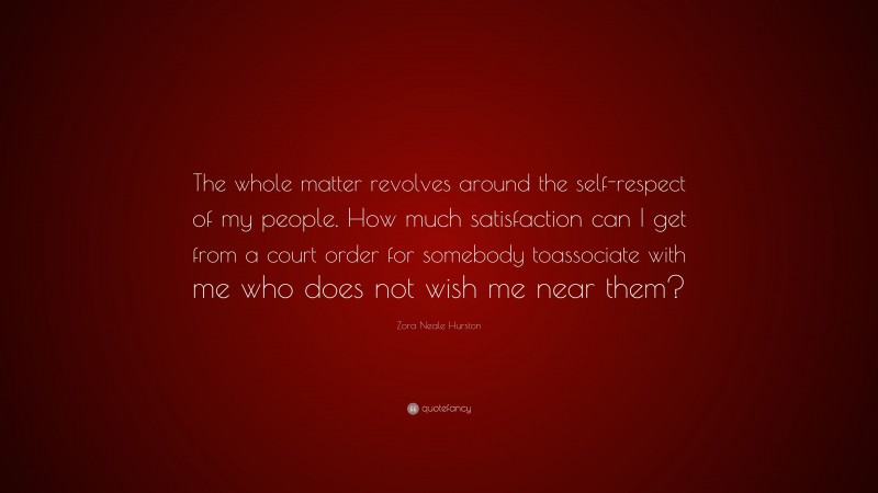 Zora Neale Hurston Quote: “The whole matter revolves around the self-respect of my people. How much satisfaction can I get from a court order for somebody toassociate with me who does not wish me near them?”