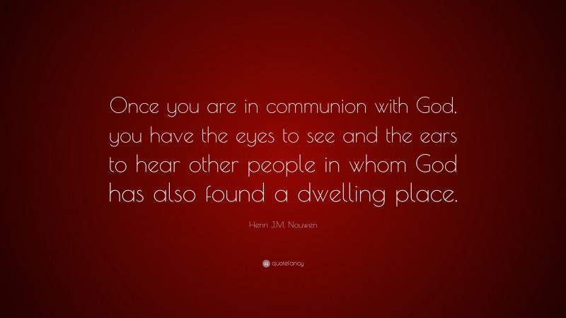 Henri J.M. Nouwen Quote: “Once you are in communion with God, you have the eyes to see and the ears to hear other people in whom God has also found a dwelling place.”
