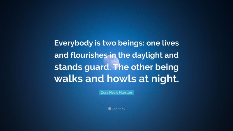 Zora Neale Hurston Quote: “Everybody is two beings: one lives and flourishes in the daylight and stands guard. The other being walks and howls at night.”