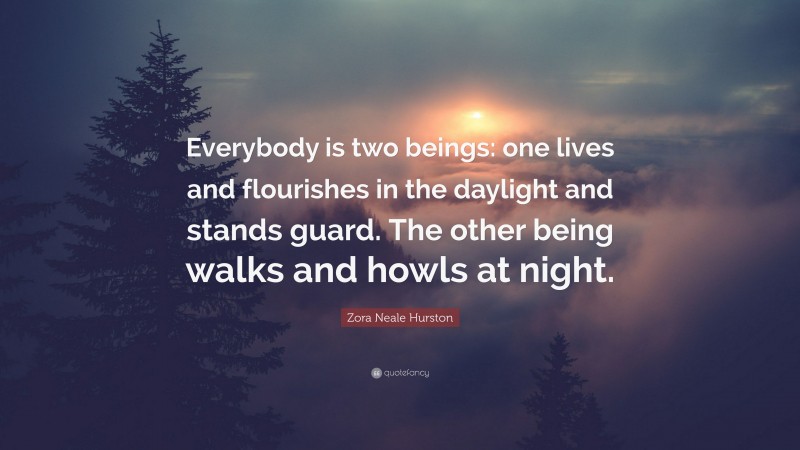 Zora Neale Hurston Quote: “Everybody is two beings: one lives and flourishes in the daylight and stands guard. The other being walks and howls at night.”