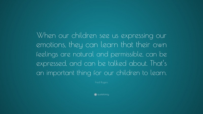 Fred Rogers Quote: “When our children see us expressing our emotions, they can learn that their own feelings are natural and permissible, can be expressed, and can be talked about. That’s an important thing for our children to learn.”