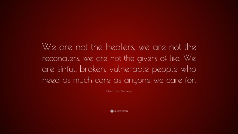 Henri J.M. Nouwen Quote: “We are not the healers, we are not the reconcilers, we are not the givers of life. We are sinful, broken, vulnerable people who need as much care as anyone we care for.”