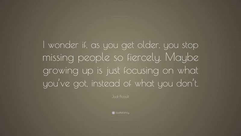 Jodi Picoult Quote: “I wonder if, as you get older, you stop missing people so fiercely. Maybe growing up is just focusing on what you’ve got, instead of what you don’t.”