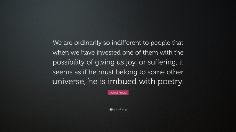 Marcel Proust Quote: “We are ordinarily so indifferent to people that when we have invested one of them with the possibility of giving us joy, or suffering, it seems as if he must belong to some other universe, he is imbued with poetry.”