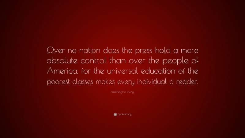 Washington Irving Quote: “Over no nation does the press hold a more absolute control than over the people of America, for the universal education of the poorest classes makes every individual a reader.”