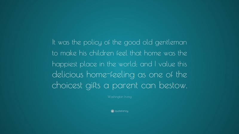 Washington Irving Quote: “It was the policy of the good old gentleman to make his children feel that home was the happiest place in the world; and I value this delicious home-feeling as one of the choicest gifts a parent can bestow.”