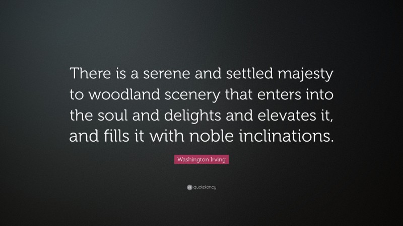 Washington Irving Quote: “There is a serene and settled majesty to woodland scenery that enters into the soul and delights and elevates it, and fills it with noble inclinations.”