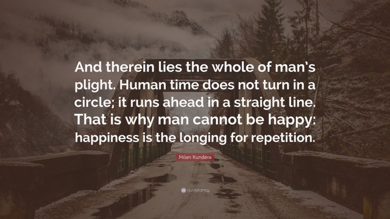 Milan Kundera Quote: “And therein lies the whole of man’s plight. Human time does not turn in a circle; it runs ahead in a straight line. That is why man cannot be happy: happiness is the longing for repetition.”