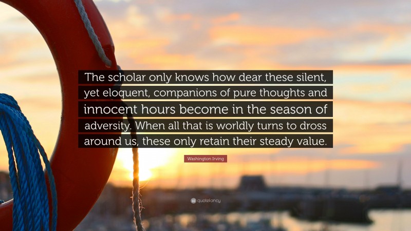 Washington Irving Quote: “The scholar only knows how dear these silent, yet eloquent, companions of pure thoughts and innocent hours become in the season of adversity. When all that is worldly turns to dross around us, these only retain their steady value.”