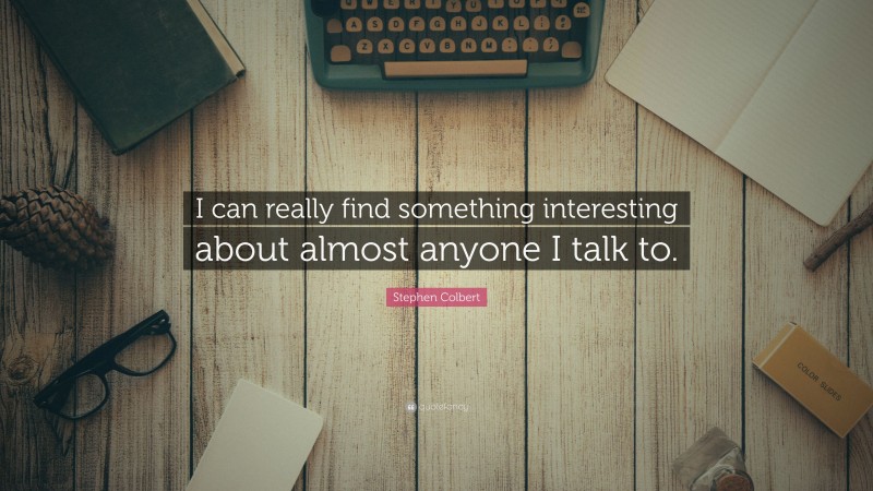 Stephen Colbert Quote: “I can really find something interesting about almost anyone I talk to.”