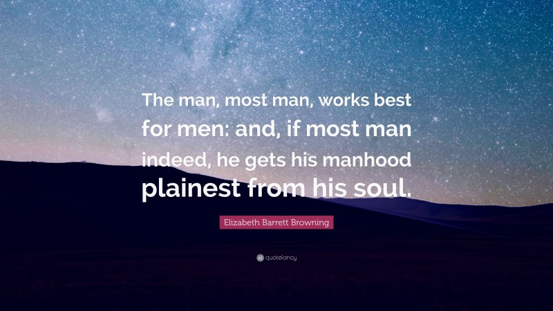 Elizabeth Barrett Browning Quote: “The man, most man, works best for men: and, if most man indeed, he gets his manhood plainest from his soul.”