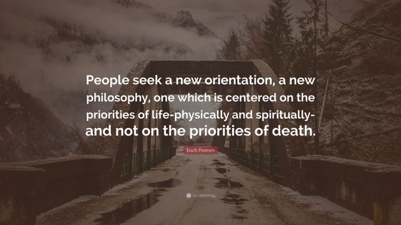 Erich Fromm Quote: “People seek a new orientation, a new philosophy, one which is centered on the priorities of life-physically and spiritually-and not on the priorities of death.”