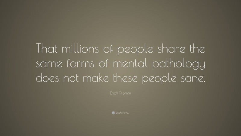 Erich Fromm Quote: “That millions of people share the same forms of mental pathology does not make these people sane.”