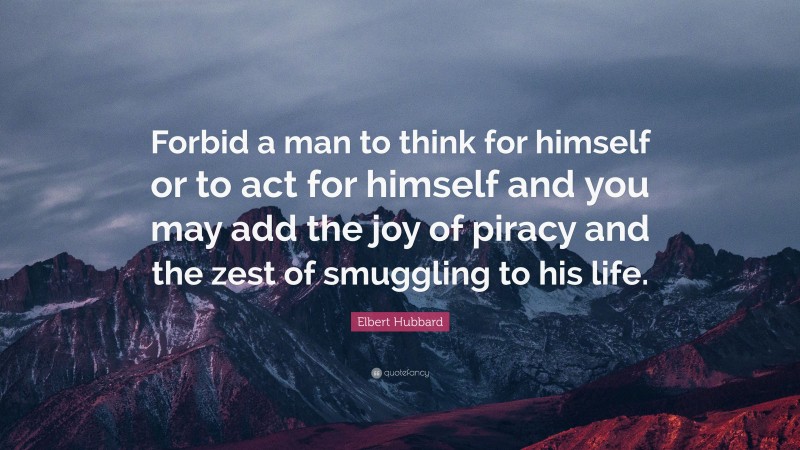 Elbert Hubbard Quote: “Forbid a man to think for himself or to act for himself and you may add the joy of piracy and the zest of smuggling to his life.”