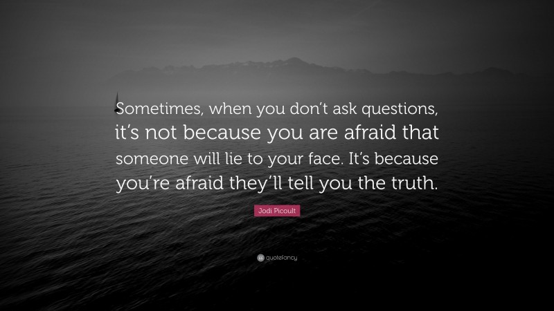 Jodi Picoult Quote: “Sometimes, when you don’t ask questions, it’s not because you are afraid that someone will lie to your face. It’s because you’re afraid they’ll tell you the truth.”