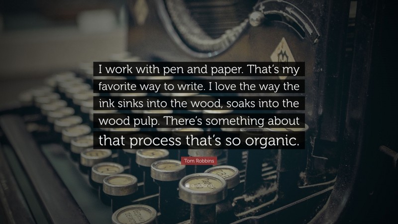 Tom Robbins Quote: “I work with pen and paper. That’s my favorite way to write. I love the way the ink sinks into the wood, soaks into the wood pulp. There’s something about that process that’s so organic.”