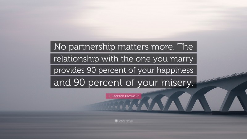 H. Jackson Brown Jr. Quote: “No partnership matters more. The relationship with the one you marry provides 90 percent of your happiness and 90 percent of your misery.”