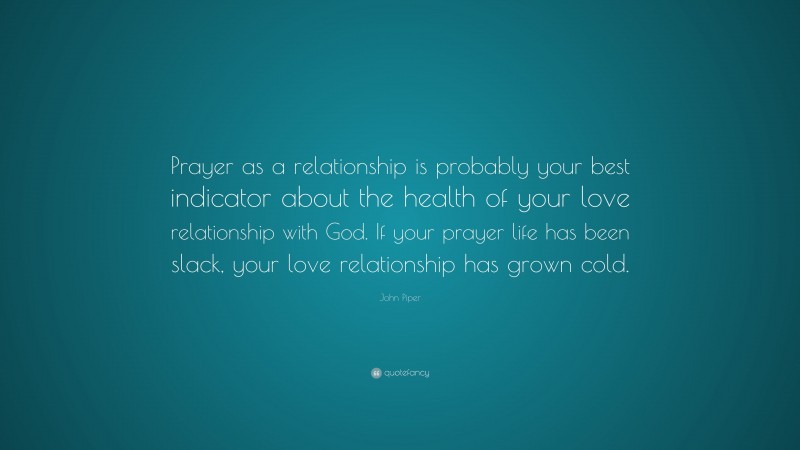John Piper Quote: “Prayer as a relationship is probably your best indicator about the health of your love relationship with God. If your prayer life has been slack, your love relationship has grown cold.”