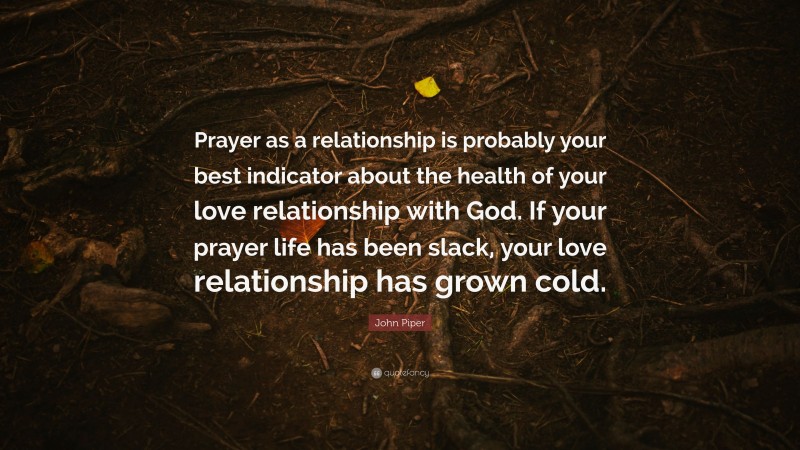 John Piper Quote: “Prayer as a relationship is probably your best indicator about the health of your love relationship with God. If your prayer life has been slack, your love relationship has grown cold.”